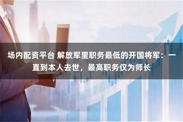 场内配资平台 解放军里职务最低的开国将军：一直到本人去世，最高职务仅为师长