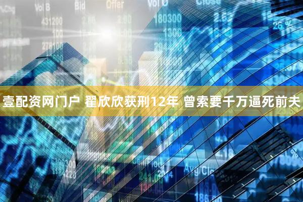 壹配资网门户 翟欣欣获刑12年 曾索要千万逼死前夫