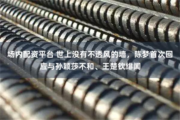 场内配资平台 世上没有不透风的墙，陈梦首次回应与孙颖莎不和、王楚钦绯闻