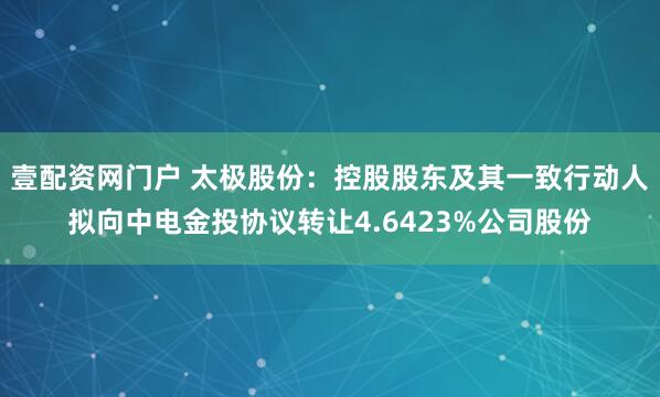 壹配资网门户 太极股份：控股股东及其一致行动人拟向中电金投协议转让4.6423%公司股份