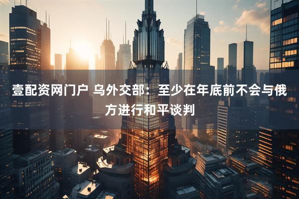 壹配资网门户 乌外交部：至少在年底前不会与俄方进行和平谈判