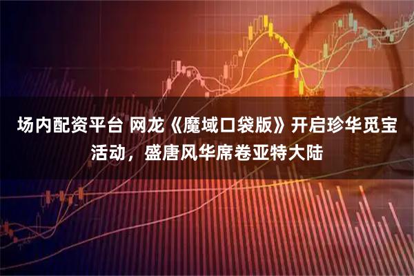 场内配资平台 网龙《魔域口袋版》开启珍华觅宝活动，盛唐风华席卷亚特大陆