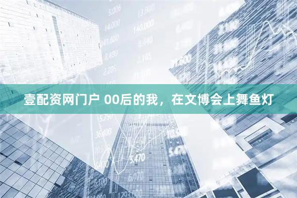壹配资网门户 00后的我，在文博会上舞鱼灯