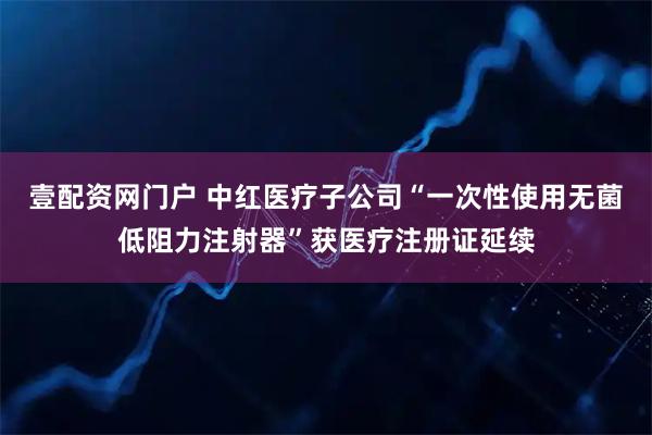 壹配资网门户 中红医疗子公司“一次性使用无菌低阻力注射器”获医疗注册证延续