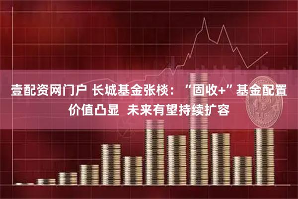 壹配资网门户 长城基金张棪：“固收+”基金配置价值凸显  未来有望持续扩容