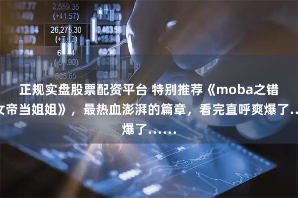 正规实盘股票配资平台 特别推荐《moba之错把女帝当姐姐》，最热血澎湃的篇章，看完直呼爽爆了……