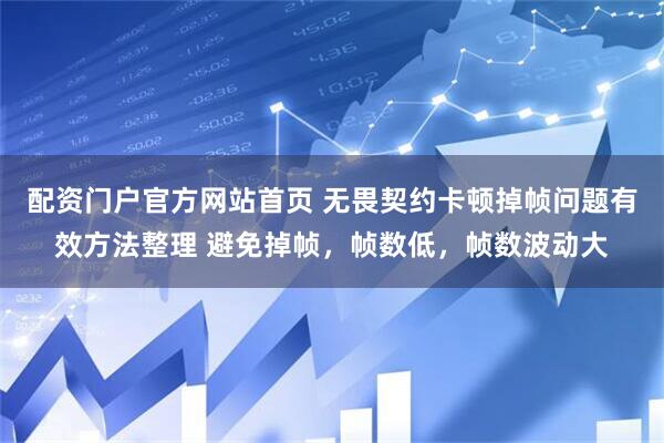 配资门户官方网站首页 无畏契约卡顿掉帧问题有效方法整理 避免掉帧，帧数低，帧数波动大