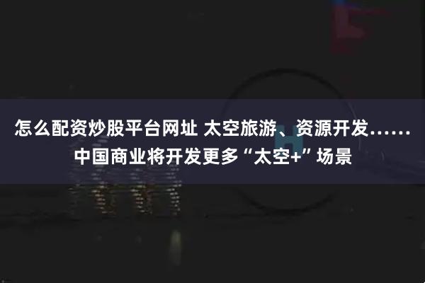 怎么配资炒股平台网址 太空旅游、资源开发……中国商业将开发更多“太空+”场景