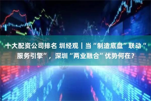 十大配资公司排名 圳经观｜当“制造底盘”联动“服务引擎”，深圳“两业融合”优势何在？