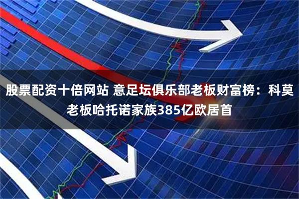 股票配资十倍网站 意足坛俱乐部老板财富榜：科莫老板哈托诺家族385亿欧居首