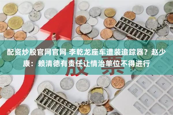 配资炒股官网官网 李乾龙座车遭装追踪器？赵少康：赖清德有责任让情治单位不得进行